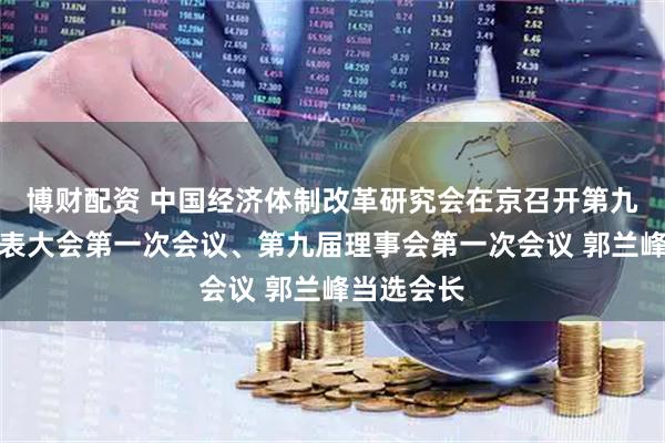 博财配资 中国经济体制改革研究会在京召开第九届会员代表大会第一次会议、第九届理事会第一次会议 郭兰峰当选会长