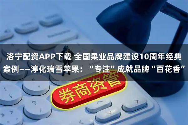 洛宁配资APP下载 全国果业品牌建设10周年经典案例——淳化瑞雪苹果：“专注”成就品牌“百花香”