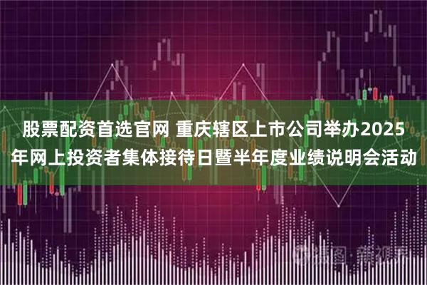 股票配资首选官网 重庆辖区上市公司举办2025年网上投资者集体接待日暨半年度业绩说明会活动