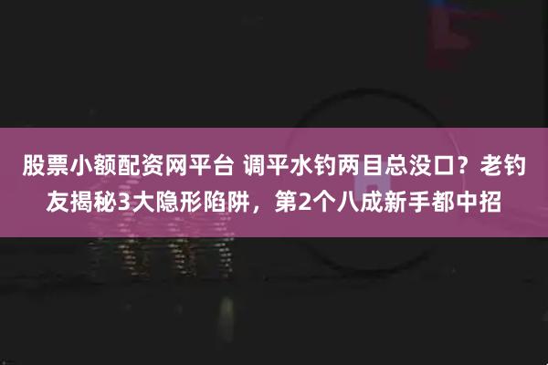 股票小额配资网平台 调平水钓两目总没口？老钓友揭秘3大隐形陷阱，第2个八成新手都中招