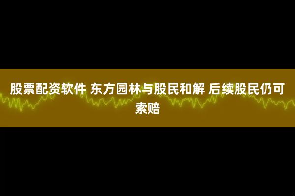 股票配资软件 东方园林与股民和解 后续股民仍可索赔