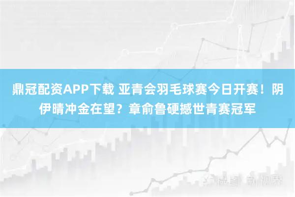 鼎冠配资APP下载 亚青会羽毛球赛今日开赛！阴伊晴冲金在望？章俞鲁硬撼世青赛冠军