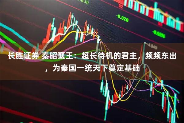 长胜证券 秦昭襄王：超长待机的君主，频频东出，为秦国一统天下奠定基础