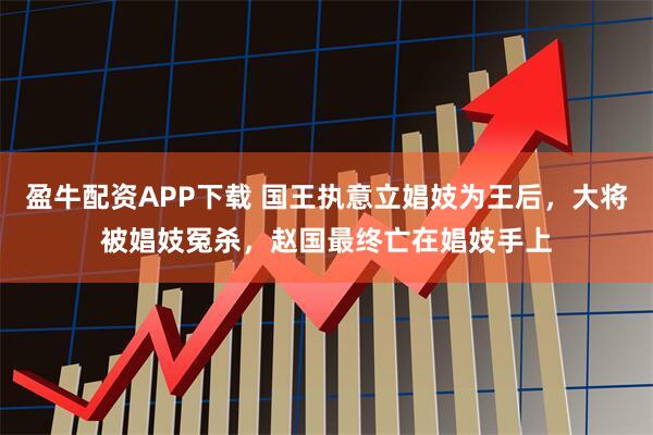 盈牛配资APP下载 国王执意立娼妓为王后，大将被娼妓冤杀，赵国最终亡在娼妓手上