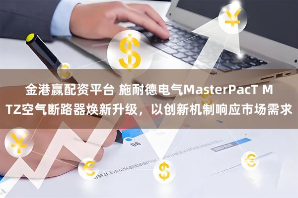 金港赢配资平台 施耐德电气MasterPacT MTZ空气断路器焕新升级，以创新机制响应市场需求