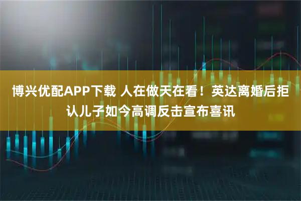 博兴优配APP下载 人在做天在看！英达离婚后拒认儿子如今高调反击宣布喜讯