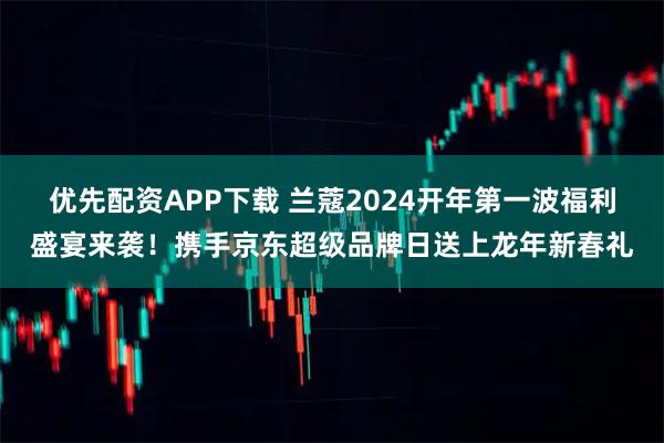 优先配资APP下载 兰蔻2024开年第一波福利盛宴来袭！携手京东超级品牌日送上龙年新春礼