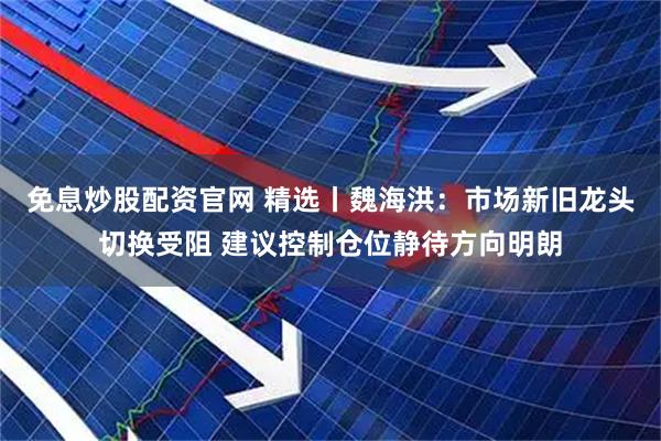 免息炒股配资官网 精选丨魏海洪：市场新旧龙头切换受阻 建议控制仓位静待方向明朗