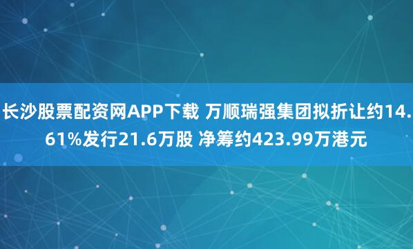 长沙股票配资网APP下载 万顺瑞强集团拟折让约14.61%发行21.6万股 净筹约423.99万港元
