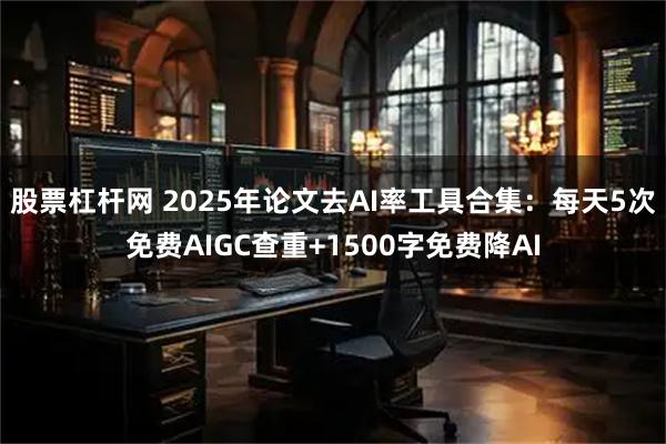 股票杠杆网 2025年论文去AI率工具合集：每天5次免费AIGC查重+1500字免费降AI