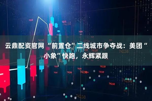 云鼎配资官网 “前置仓”二线城市争夺战：美团“小象”快跑，永辉紧跟