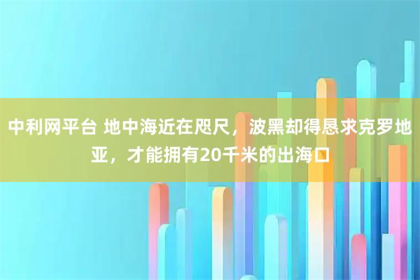 中利网平台 地中海近在咫尺，波黑却得恳求克罗地亚，才能拥有20千米的出海口