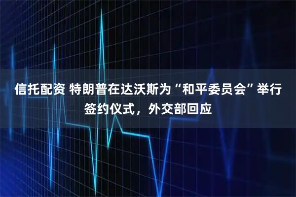 信托配资 特朗普在达沃斯为“和平委员会”举行签约仪式，外交部回应