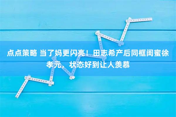 点点策略 当了妈更闪亮！田志希产后同框闺蜜徐孝元，状态好到让人羡慕