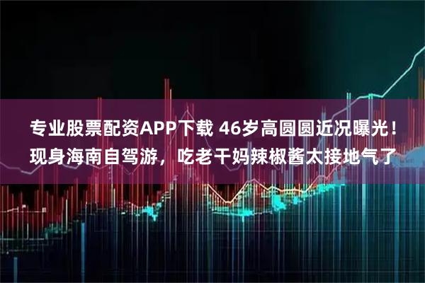 专业股票配资APP下载 46岁高圆圆近况曝光！现身海南自驾游，吃老干妈辣椒酱太接地气了