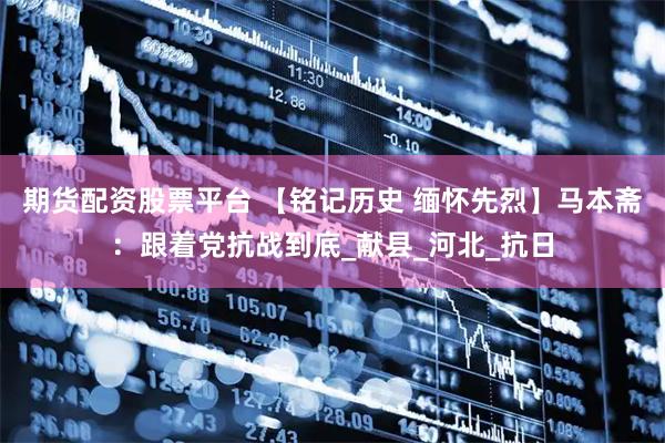 期货配资股票平台 【铭记历史 缅怀先烈】马本斋：跟着党抗战到底_献县_河北_抗日