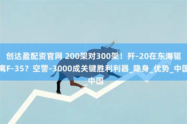 创达盈配资官网 200架对300架！歼-20在东海驱离F-35？空警-3000成关键胜利利器_隐身_优势_中国