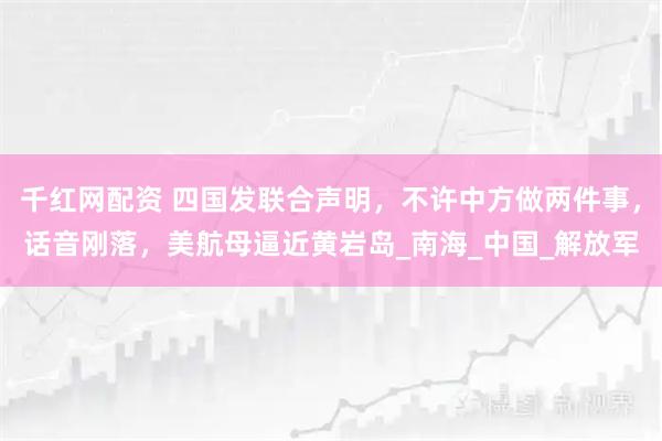 千红网配资 四国发联合声明，不许中方做两件事，话音刚落，美航母逼近黄岩岛_南海_中国_解放军