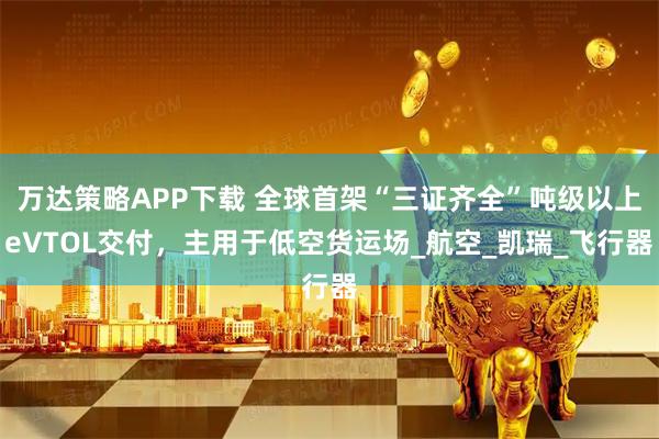 万达策略APP下载 全球首架“三证齐全”吨级以上eVTOL交付，主用于低空货运场_航空_凯瑞_飞行器