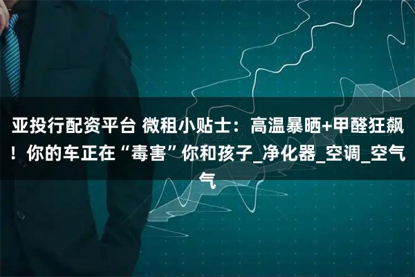 亚投行配资平台 微租小贴士：高温暴晒+甲醛狂飙！你的车正在“毒害”你和孩子_净化器_空调_空气