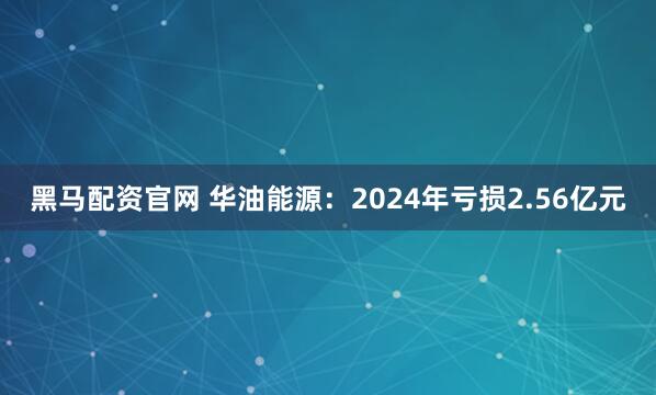 黑马配资官网 华油能源：2024年亏损2.56亿元