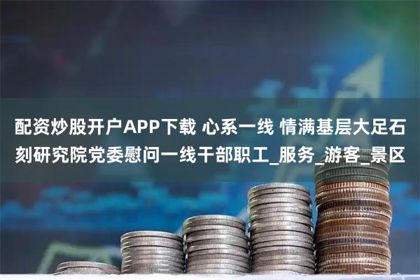 配资炒股开户APP下载 心系一线 情满基层大足石刻研究院党委慰问一线干部职工_服务_游客_景区