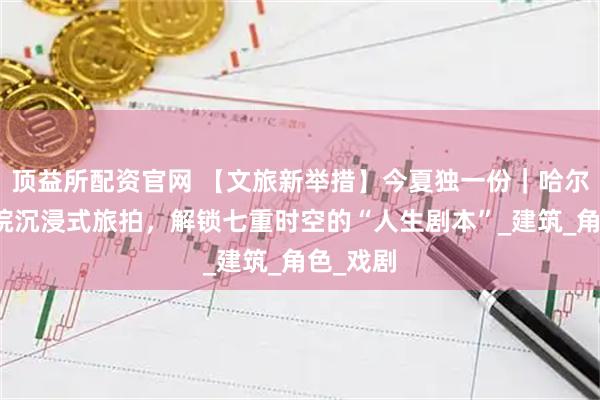 顶益所配资官网 【文旅新举措】今夏独一份｜哈尔滨大剧院沉浸式旅拍，解锁七重时空的“人生剧本”_建筑_角色_戏剧