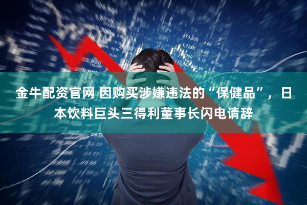 金牛配资官网 因购买涉嫌违法的“保健品”，日本饮料巨头三得利董事长闪电请辞