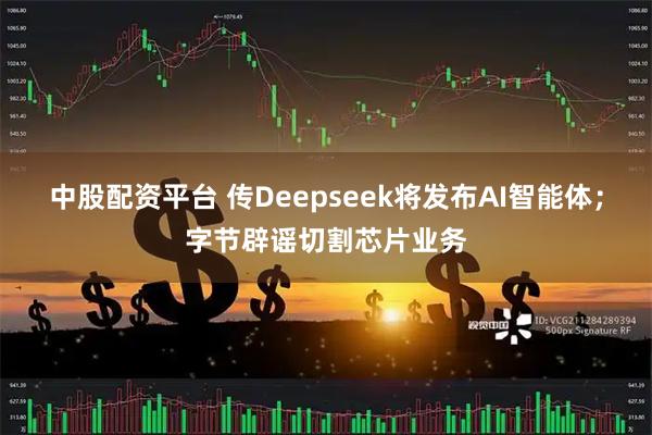 中股配资平台 传Deepseek将发布AI智能体；字节辟谣切割芯片业务