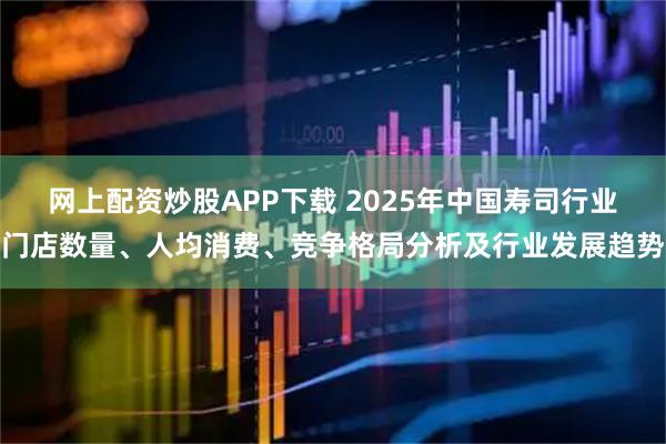 网上配资炒股APP下载 2025年中国寿司行业门店数量、人均消费、竞争格局分析及行业发展趋势