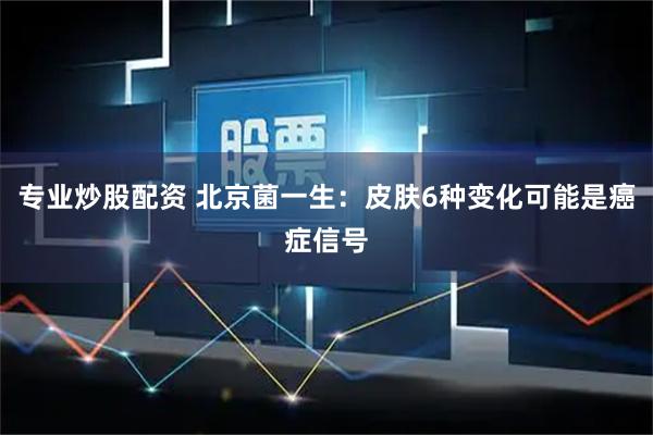 专业炒股配资 北京菌一生：皮肤6种变化可能是癌症信号