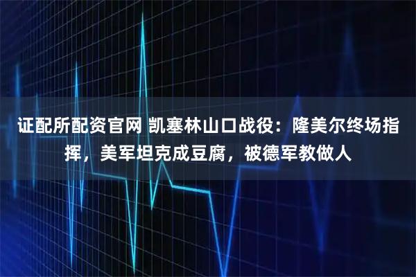 证配所配资官网 凯塞林山口战役:隆美尔终场指挥,美军坦克成豆腐,被德军教做人