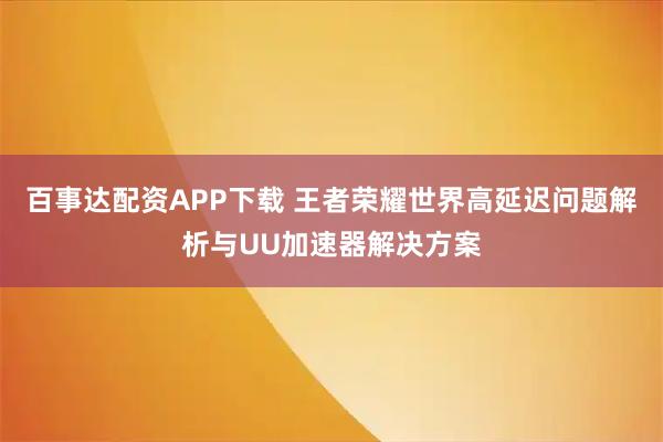 百事达配资APP下载 王者荣耀世界高延迟问题解析与UU加速器解决方案