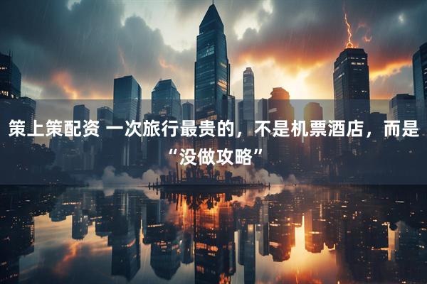 策上策配资 一次旅行最贵的，不是机票酒店，而是“没做攻略”