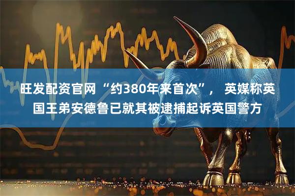 旺发配资官网 “约380年来首次”， 英媒称英国王弟安德鲁已就其被逮捕起诉英国警方